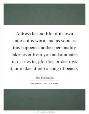 A dress has no life of its own unless it is worn, and as soon as this happens another personality takes over from you and animates it, or tries to, glorifies or destroys it, or makes it into a song of beauty Picture Quote #1