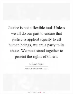 Justice is not a flexible tool. Unless we all do our part to ensure that justice is applied equally to all human beings, we are a party to its abuse. We must stand together to protect the rights of others Picture Quote #1