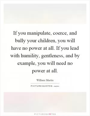 If you manipulate, coerce, and bully your children, you will have no power at all. If you lead with humility, gentleness, and by example, you will need no power at all Picture Quote #1
