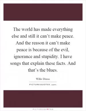 The world has made everything else and still it can’t make peace. And the reason it can’t make peace is because of the evil, ignorance and stupidity. I have songs that explain these facts. And that’s the blues Picture Quote #1