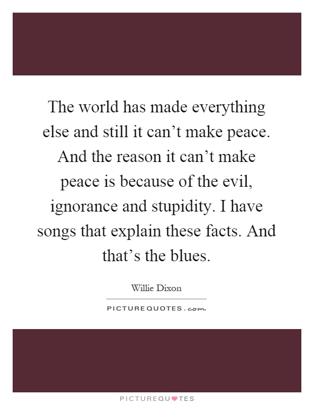 The world has made everything else and still it can't make peace. And the reason it can't make peace is because of the evil, ignorance and stupidity. I have songs that explain these facts. And that's the blues Picture Quote #1