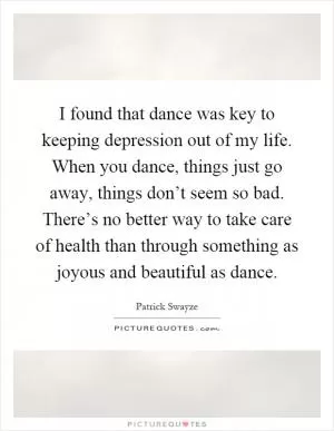 I found that dance was key to keeping depression out of my life. When you dance, things just go away, things don’t seem so bad. There’s no better way to take care of health than through something as joyous and beautiful as dance Picture Quote #1