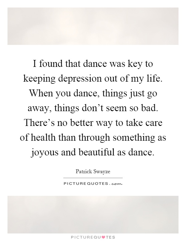 I found that dance was key to keeping depression out of my life. When you dance, things just go away, things don't seem so bad. There's no better way to take care of health than through something as joyous and beautiful as dance Picture Quote #1