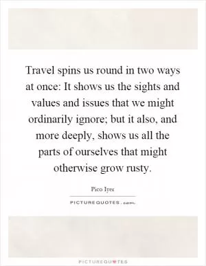 Travel spins us round in two ways at once: It shows us the sights and values and issues that we might ordinarily ignore; but it also, and more deeply, shows us all the parts of ourselves that might otherwise grow rusty Picture Quote #1