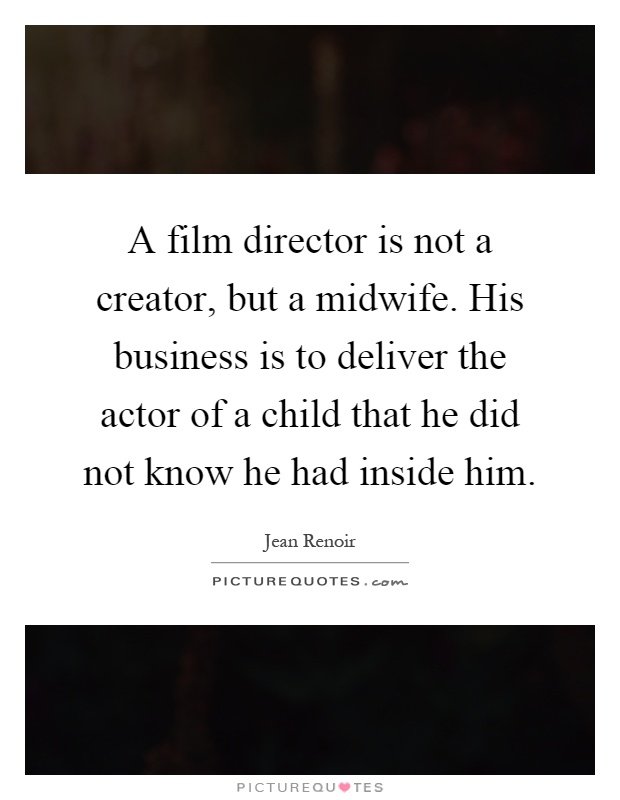 A film director is not a creator, but a midwife. His business is to deliver the actor of a child that he did not know he had inside him Picture Quote #1