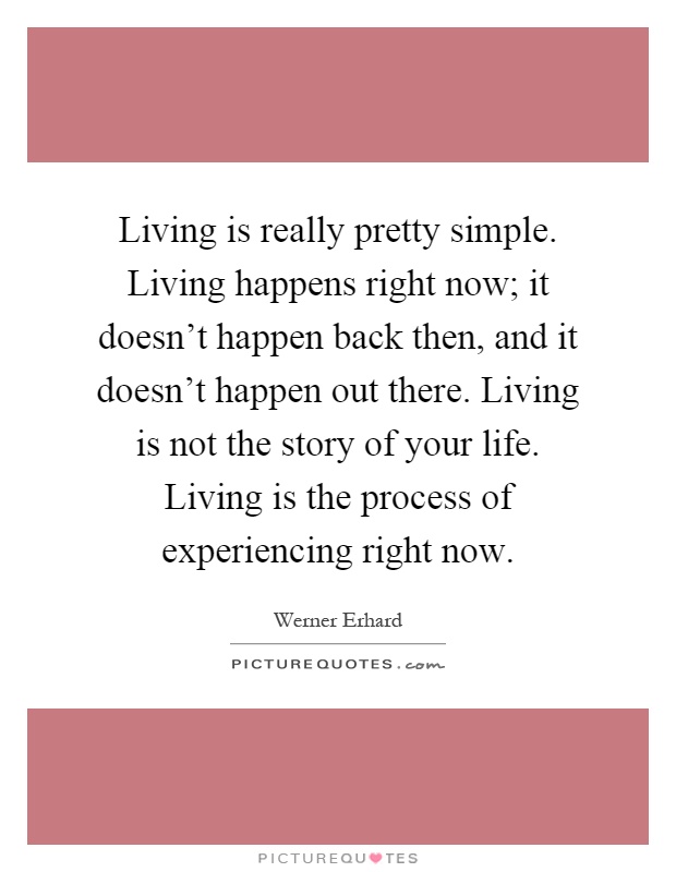 Living is really pretty simple. Living happens right now; it doesn't happen back then, and it doesn't happen out there. Living is not the story of your life. Living is the process of experiencing right now Picture Quote #1