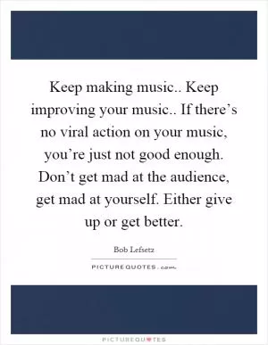 Keep making music.. Keep improving your music.. If there’s no viral action on your music, you’re just not good enough. Don’t get mad at the audience, get mad at yourself. Either give up or get better Picture Quote #1