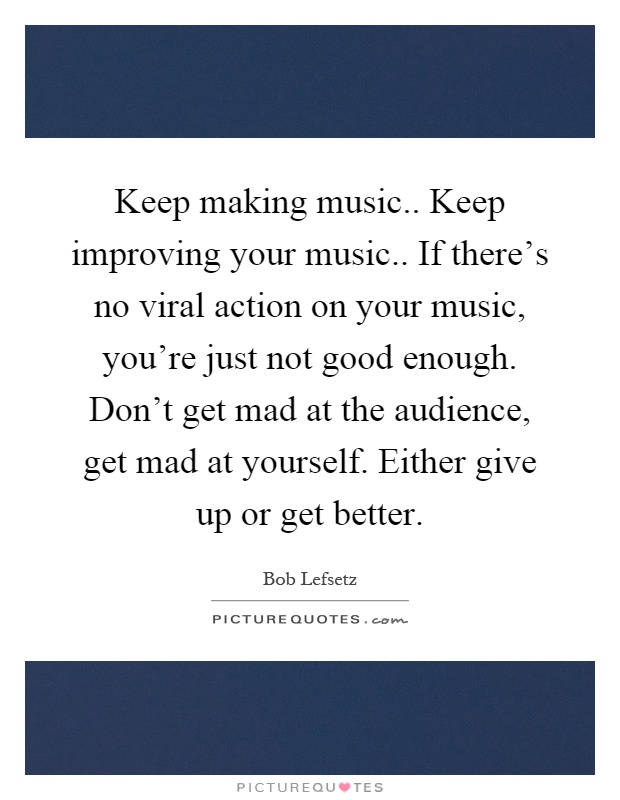 Keep making music.. Keep improving your music.. If there's no viral action on your music, you're just not good enough. Don't get mad at the audience, get mad at yourself. Either give up or get better Picture Quote #1
