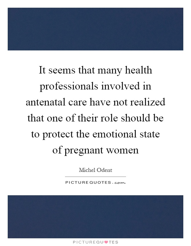 It seems that many health professionals involved in antenatal care have not realized that one of their role should be to protect the emotional state of pregnant women Picture Quote #1