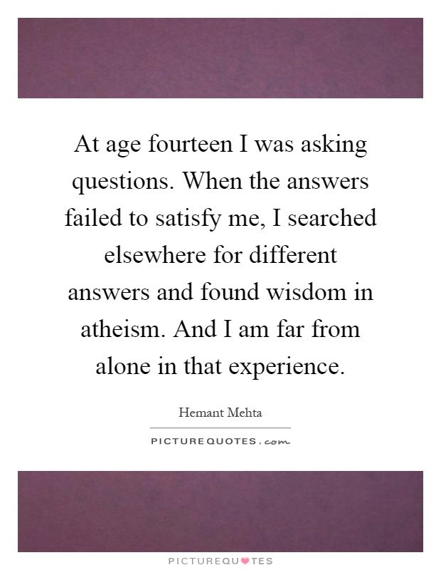 At age fourteen I was asking questions. When the answers failed to satisfy me, I searched elsewhere for different answers and found wisdom in atheism. And I am far from alone in that experience Picture Quote #1