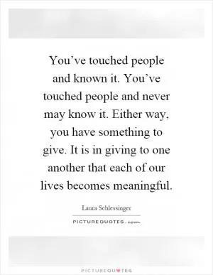 You’ve touched people and known it. You’ve touched people and never may know it. Either way, you have something to give. It is in giving to one another that each of our lives becomes meaningful Picture Quote #1