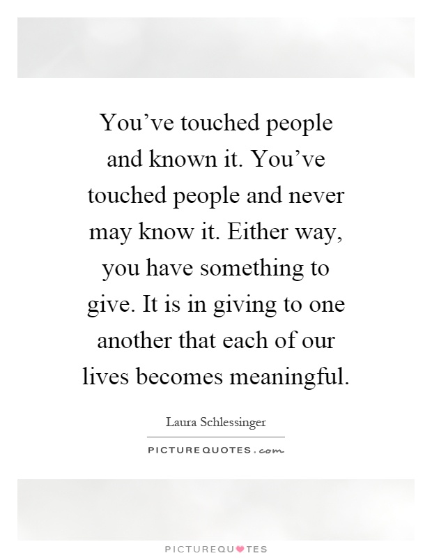 You've touched people and known it. You've touched people and never may know it. Either way, you have something to give. It is in giving to one another that each of our lives becomes meaningful Picture Quote #1