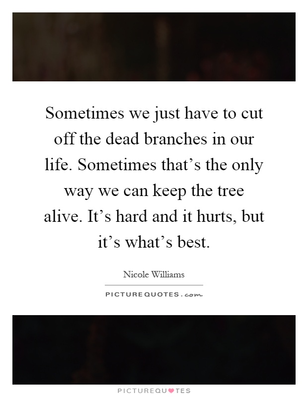 Sometimes we just have to cut off the dead branches in our life. Sometimes that's the only way we can keep the tree alive. It's hard and it hurts, but it's what's best Picture Quote #1