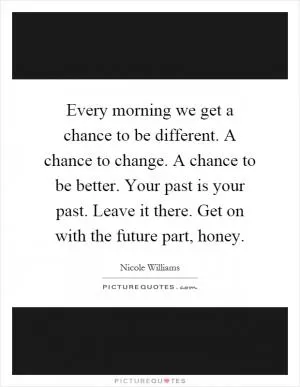 Every morning we get a chance to be different. A chance to change. A chance to be better. Your past is your past. Leave it there. Get on with the future part, honey Picture Quote #1