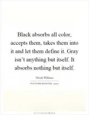 Black absorbs all color, accepts them, takes them into it and let them define it. Gray isn’t anything but itself. It absorbs nothing but itself Picture Quote #1