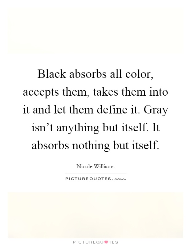 Black absorbs all color, accepts them, takes them into it and let them define it. Gray isn't anything but itself. It absorbs nothing but itself Picture Quote #1