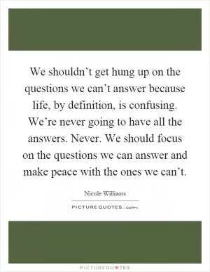 We shouldn’t get hung up on the questions we can’t answer because life, by definition, is confusing. We’re never going to have all the answers. Never. We should focus on the questions we can answer and make peace with the ones we can’t Picture Quote #1