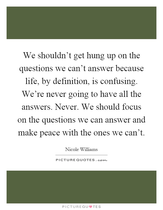 We shouldn't get hung up on the questions we can't answer because life, by definition, is confusing. We're never going to have all the answers. Never. We should focus on the questions we can answer and make peace with the ones we can't Picture Quote #1