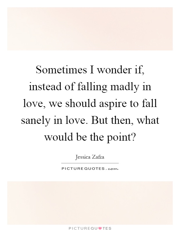 Sometimes I wonder if, instead of falling madly in love, we should aspire to fall sanely in love. But then, what would be the point? Picture Quote #1
