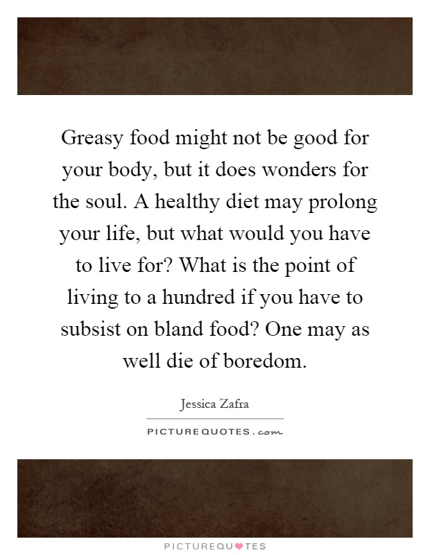 Greasy food might not be good for your body, but it does wonders for the soul. A healthy diet may prolong your life, but what would you have to live for? What is the point of living to a hundred if you have to subsist on bland food? One may as well die of boredom Picture Quote #1