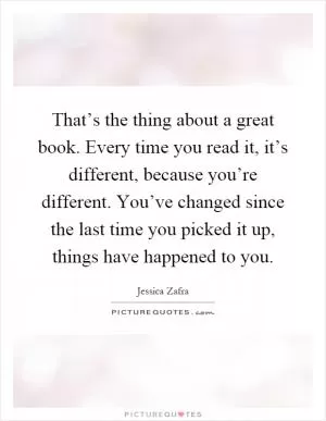 That’s the thing about a great book. Every time you read it, it’s different, because you’re different. You’ve changed since the last time you picked it up, things have happened to you Picture Quote #1