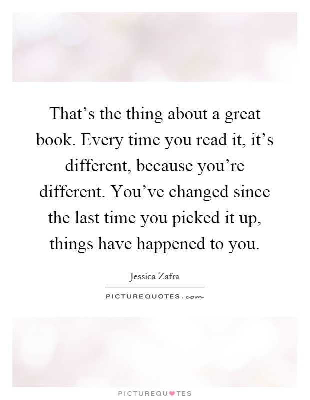 That's the thing about a great book. Every time you read it, it's different, because you're different. You've changed since the last time you picked it up, things have happened to you Picture Quote #1