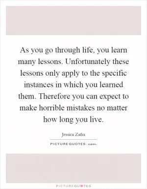As you go through life, you learn many lessons. Unfortunately these lessons only apply to the specific instances in which you learned them. Therefore you can expect to make horrible mistakes no matter how long you live Picture Quote #1