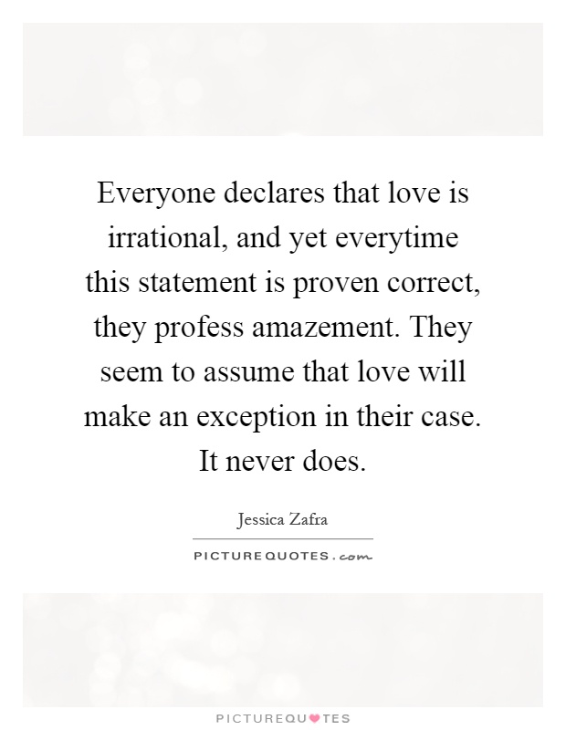 Everyone declares that love is irrational, and yet everytime this statement is proven correct, they profess amazement. They seem to assume that love will make an exception in their case. It never does Picture Quote #1