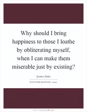 Why should I bring happiness to those I loathe by obliterating myself, when I can make them miserable just by existing? Picture Quote #1