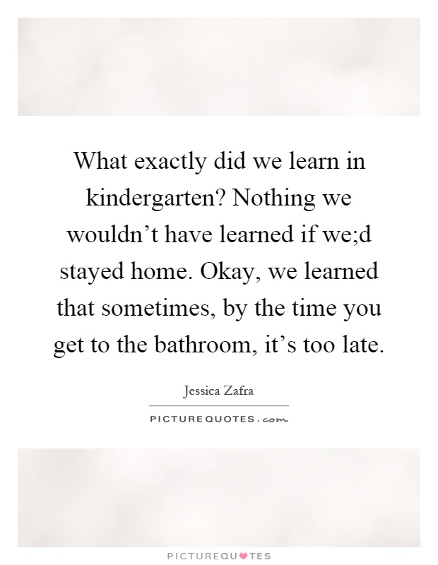 What exactly did we learn in kindergarten? Nothing we wouldn't have learned if we;d stayed home. Okay, we learned that sometimes, by the time you get to the bathroom, it's too late Picture Quote #1