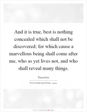 And it is true, best is nothing concealed which shall not be discovered; for which cause a marvellous being shall come after me, who as yet lives not, and who shall reveal many things Picture Quote #1