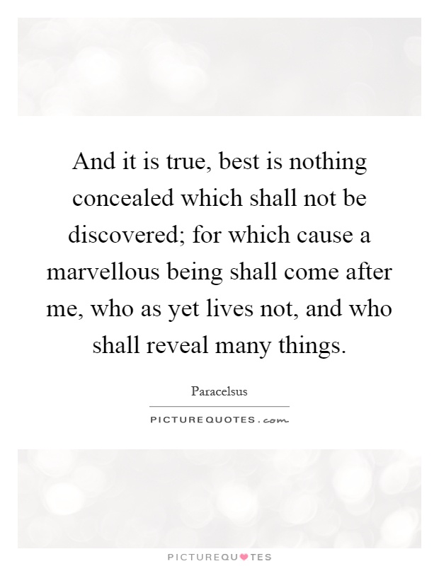 And it is true, best is nothing concealed which shall not be discovered; for which cause a marvellous being shall come after me, who as yet lives not, and who shall reveal many things Picture Quote #1
