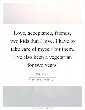 Love, acceptance, friends, two kids that I love. I have to take care of myself for them. I’ve also been a vegetarian for two years Picture Quote #1