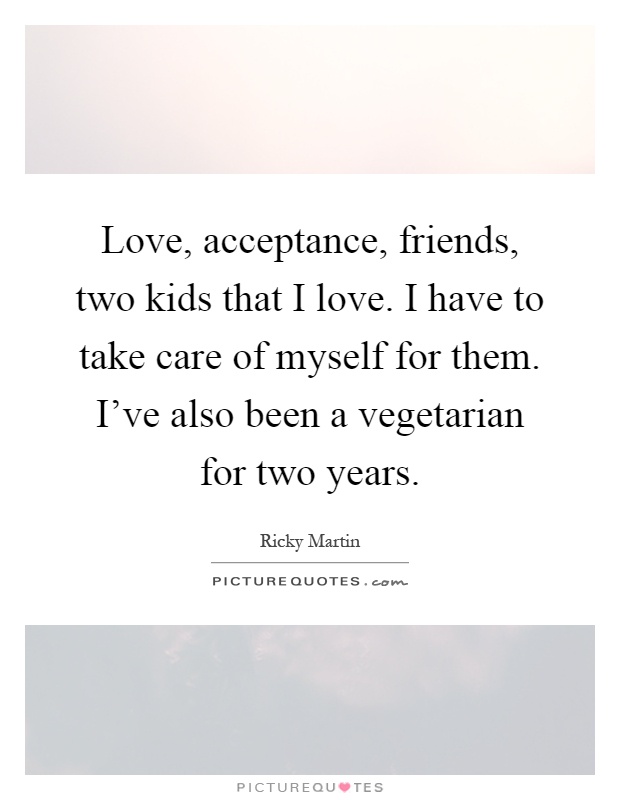 Love, acceptance, friends, two kids that I love. I have to take care of myself for them. I've also been a vegetarian for two years Picture Quote #1