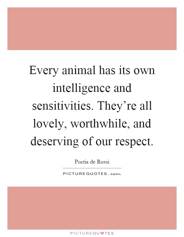 Every animal has its own intelligence and sensitivities. They're all lovely, worthwhile, and deserving of our respect Picture Quote #1
