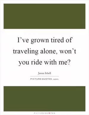 I’ve grown tired of traveling alone, won’t you ride with me? Picture Quote #1
