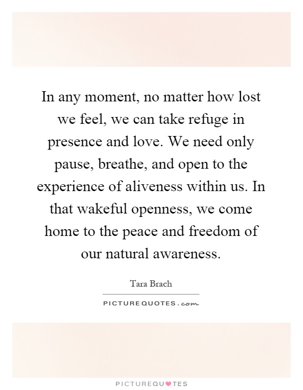 In any moment, no matter how lost we feel, we can take refuge in presence and love. We need only pause, breathe, and open to the experience of aliveness within us. In that wakeful openness, we come home to the peace and freedom of our natural awareness Picture Quote #1
