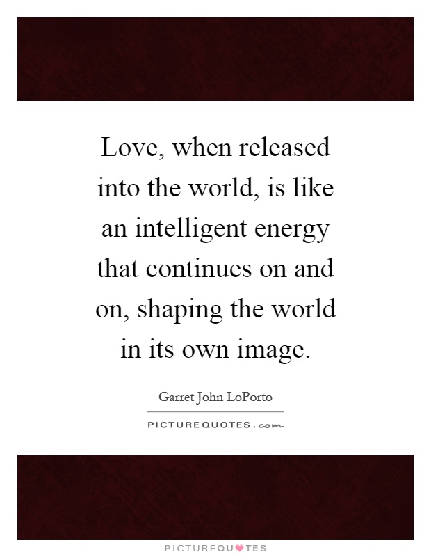 Love, when released into the world, is like an intelligent energy that continues on and on, shaping the world in its own image Picture Quote #1