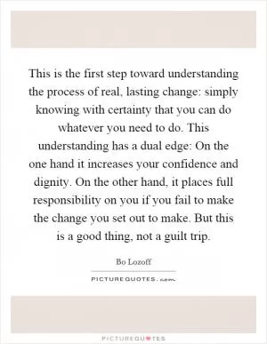 This is the first step toward understanding the process of real, lasting change: simply knowing with certainty that you can do whatever you need to do. This understanding has a dual edge: On the one hand it increases your confidence and dignity. On the other hand, it places full responsibility on you if you fail to make the change you set out to make. But this is a good thing, not a guilt trip Picture Quote #1