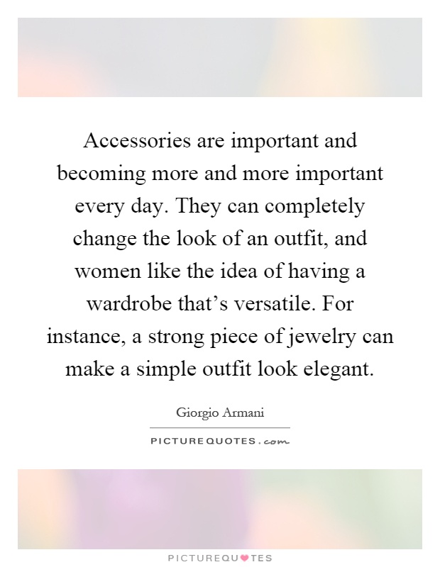 Accessories are important and becoming more and more important every day. They can completely change the look of an outfit, and women like the idea of having a wardrobe that's versatile. For instance, a strong piece of jewelry can make a simple outfit look elegant Picture Quote #1
