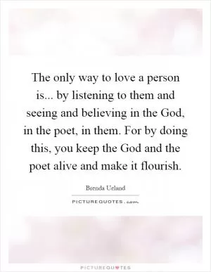 The only way to love a person is... by listening to them and seeing and believing in the God, in the poet, in them. For by doing this, you keep the God and the poet alive and make it flourish Picture Quote #1