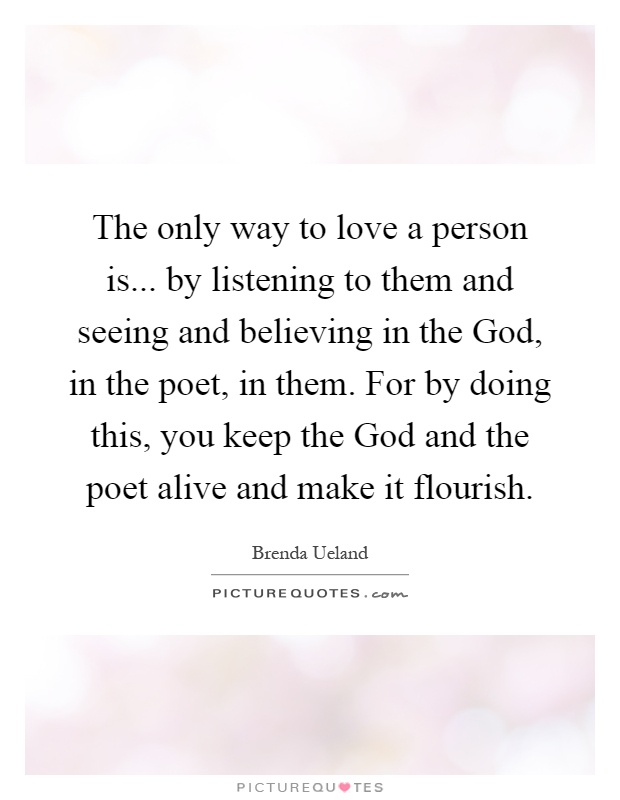 The only way to love a person is... by listening to them and seeing and believing in the God, in the poet, in them. For by doing this, you keep the God and the poet alive and make it flourish Picture Quote #1