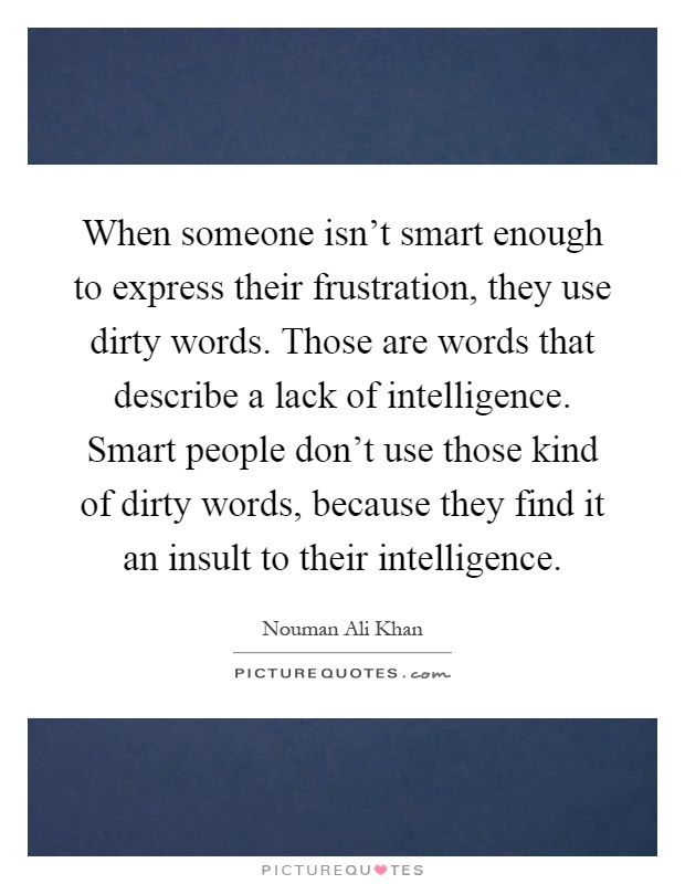 When someone isn't smart enough to express their frustration, they use dirty words. Those are words that describe a lack of intelligence. Smart people don't use those kind of dirty words, because they find it an insult to their intelligence Picture Quote #1