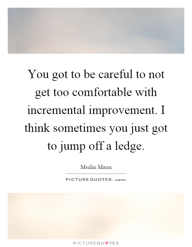 You got to be careful to not get too comfortable with incremental improvement. I think sometimes you just got to jump off a ledge Picture Quote #1