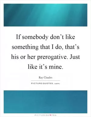 If somebody don’t like something that I do, that’s his or her prerogative. Just like it’s mine Picture Quote #1