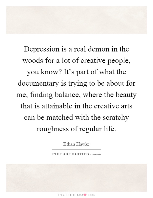 Depression is a real demon in the woods for a lot of creative people, you know? It's part of what the documentary is trying to be about for me, finding balance, where the beauty that is attainable in the creative arts can be matched with the scratchy roughness of regular life Picture Quote #1
