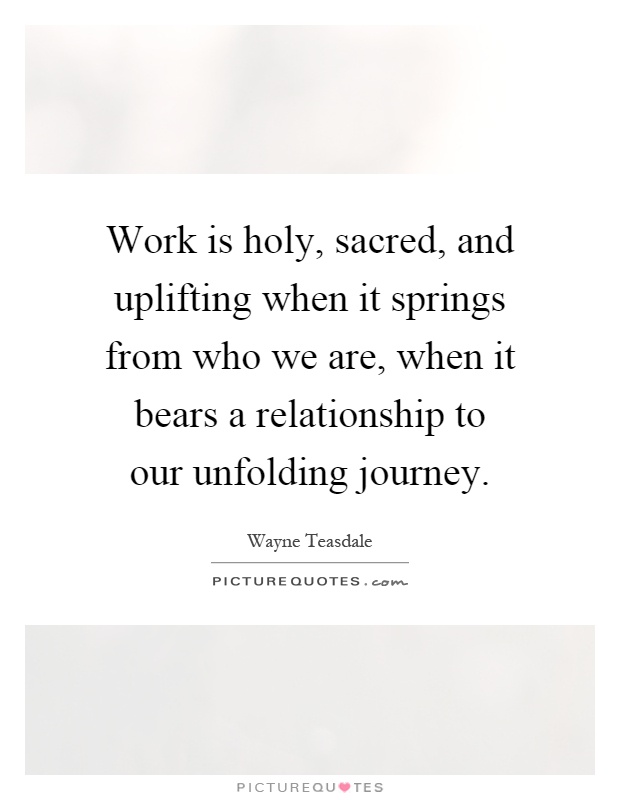 Work is holy, sacred, and uplifting when it springs from who we are, when it bears a relationship to our unfolding journey Picture Quote #1