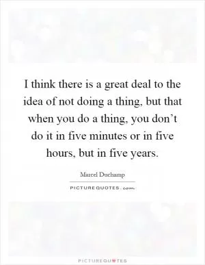 I think there is a great deal to the idea of not doing a thing, but that when you do a thing, you don’t do it in five minutes or in five hours, but in five years Picture Quote #1