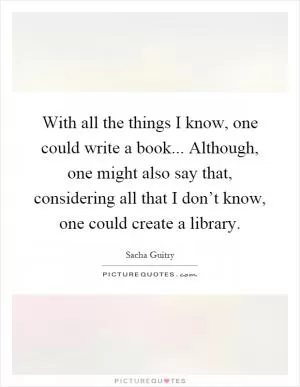 With all the things I know, one could write a book... Although, one might also say that, considering all that I don’t know, one could create a library Picture Quote #1
