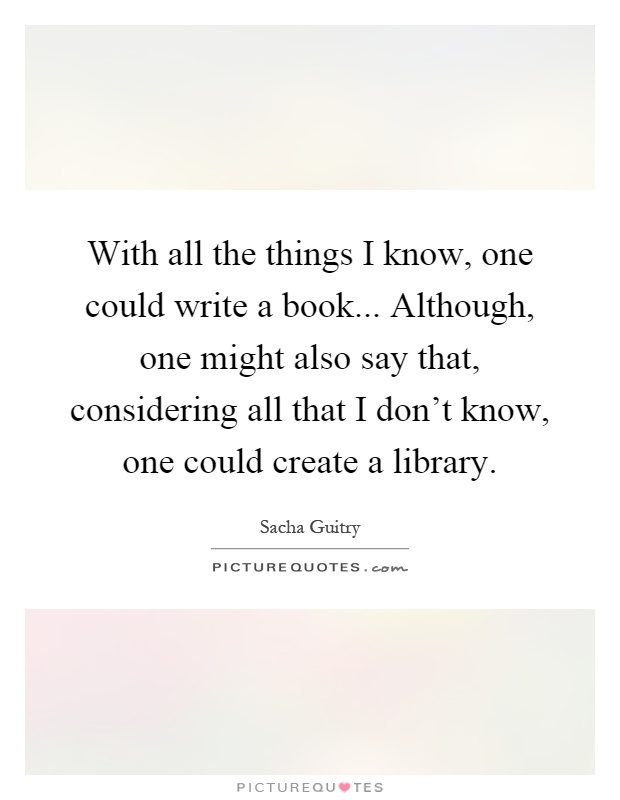 With all the things I know, one could write a book... Although, one might also say that, considering all that I don’t know, one could create a library Picture Quote #1